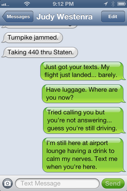 Text Msg Dysis to Judy: Just got your texts. My flight just landed... barely.  Have luggage. Where are you now? Tired calling you but you're not answering... guess you're still driving. I'm still here at airport lounge having a drink to calm my nerves.  Text me when you're here.